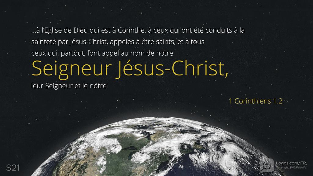 1 Corinthiens 1.2: ...à l’Eglise de Dieu qui est à Corinthe, à ceux qui ont été conduits à la sainteté par Jésus-Christ, appelés à être saints, et à tous ceux qui, partout, font appel au nom de notre Seigneur Jésus-Christ, leur Seigneur et le nôtre