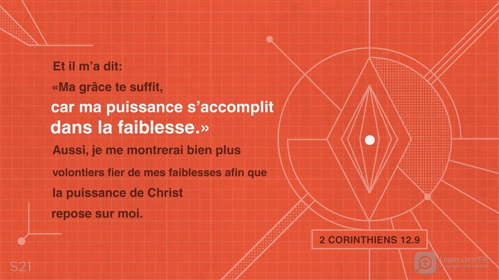 2 Corinthiens 12.9: Et il m’a dit : «Ma grâce te suffit, car ma puissance s’accomplit dans la faiblesse.» Aussi, je me montrerai bien plus volontiers fier de mes faiblesses afin que la puissance de Christ repose sur moi.