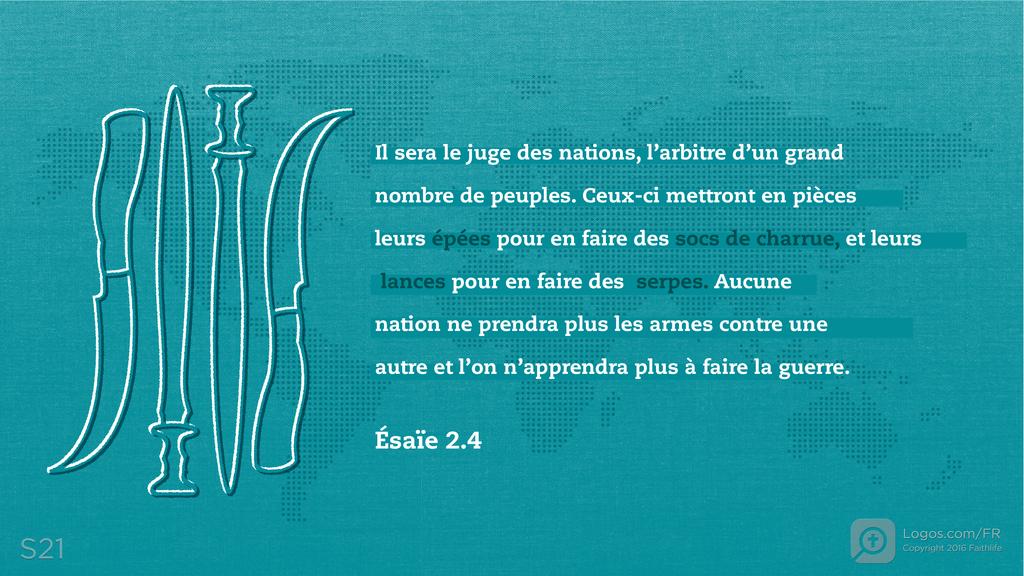 Ésaïe 2.4: Il sera le juge des nations, l’arbitre d’un grand nombre de peuples. Ceux-ci mettront en pièces leurs épées pour en faire des socs de charrue, et leurs lances pour en faire des serpes. Aucune nation ne prendra plus les armes contre une autre et l’on n’apprendra plus à faire la guerre.