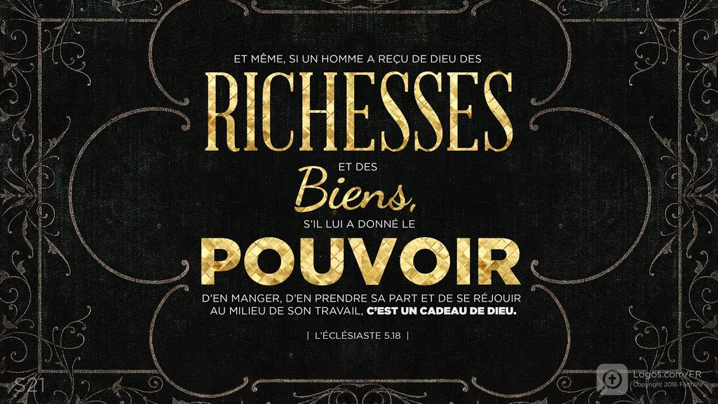 Ecclésiaste 5.19: ET MÊME, SI UN HOMME A REÇU DE DIEU DES RICHESSES ET DES Biens, S’IL LUI A DONNÉ LE POUVOIR D’EN MANGER, D’EN PRENDRE SA PART ET DE SE RÉ.JOUIR AU MILIEU DE SON TRAVAIL, C’EST UN CADEAU DE DIEU.