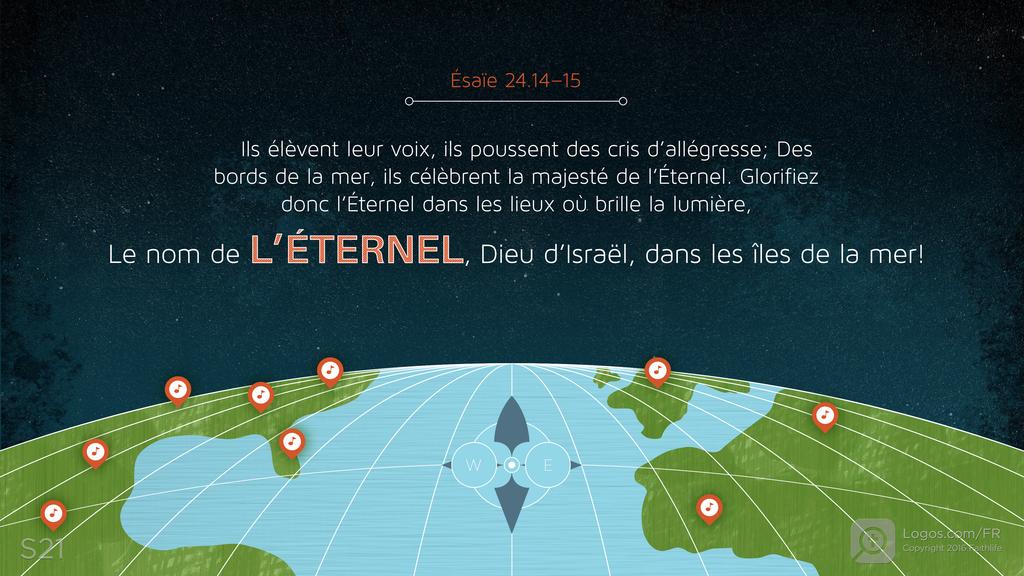 Ésaïe 24.14–15: Ils élèvent leur voix, ils poussent des cris d’allégresse; Des bords de la mer, ils célèbrent la majesté de l’Éternel. Glorifiez donc l’Éternel dans les lieux où brille la lumière, Le nom de L’ÉTERNEL, Dieu d’Israël, dans les îles de la mer!