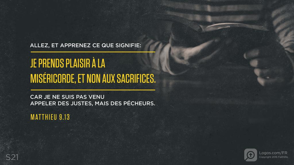 Matthieu 9.13: ALLEZ, ET APPRENEZ CE QUE SIGNIFIE: JE PRENDS PLAISIR À LA MISÉRICORDE, ET NON AUX SACRIFICES. CAR JE NE SUIS PAS VENU APPELER DES JUSTES, MAIS DES PÉCHEURS.