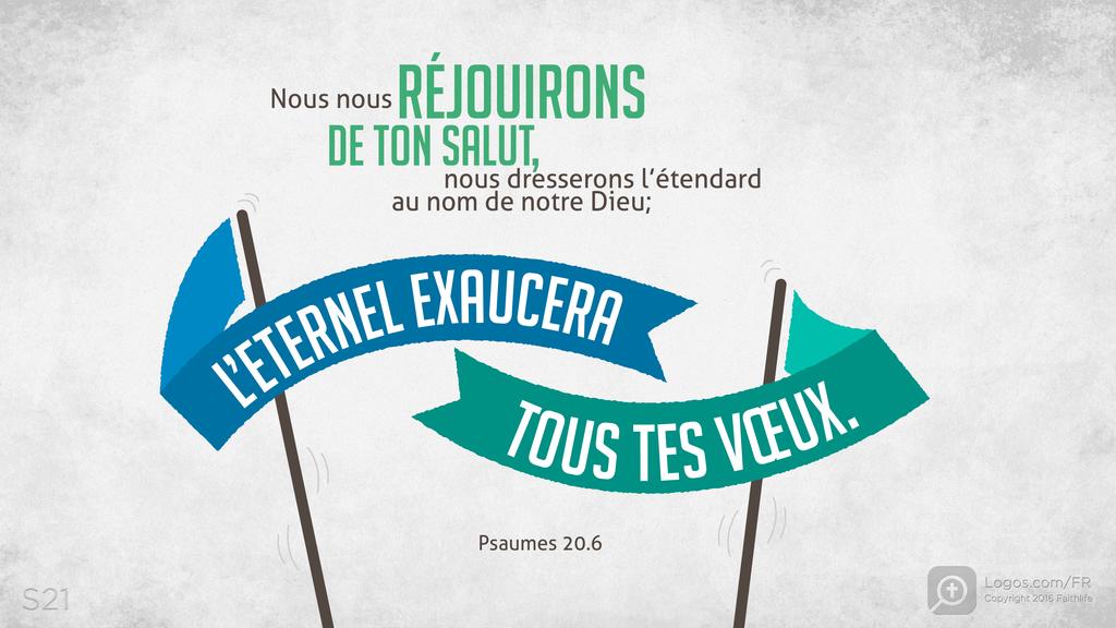 Psaumes 20.5: Nous nous RÉJOUIRONS DE TON SALUT, nous dresserons l’étendard au nom de notre Dieu; L’ETERNEL EXAUCERA TOUS TES VŒUX.