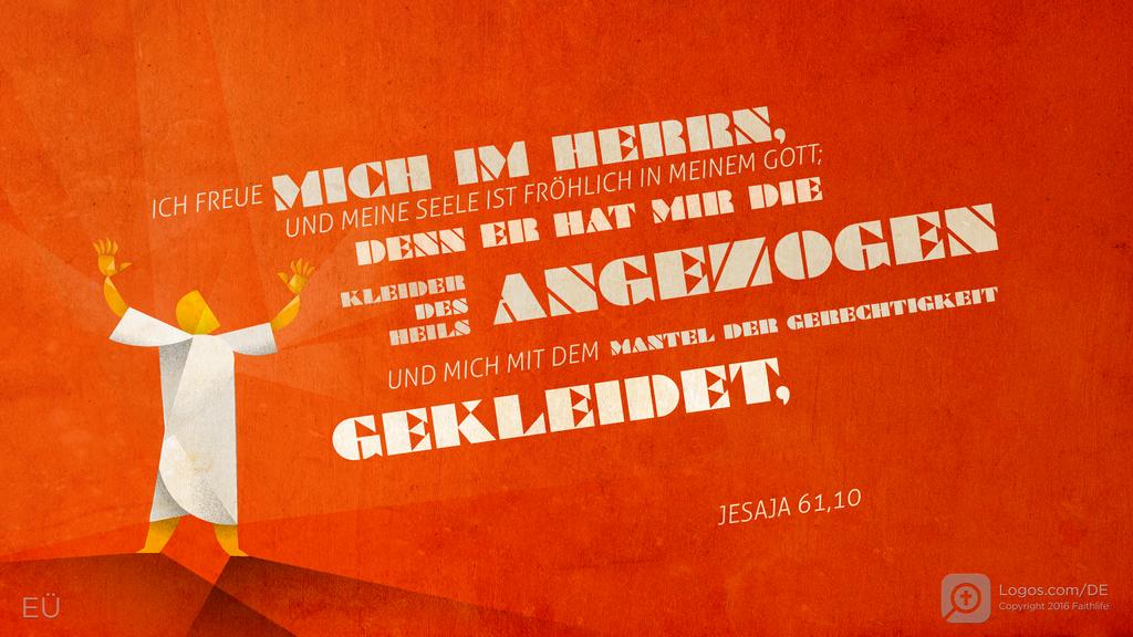 Jesaja 61,10: ICH FREUE MICH IM HERRN, UND MEINE SEELE IST FRÖHLICH IN MEINEM GOTT; DENN ER HAT MIR DIE KLEIDER DES HEILS ANGEZOGEN UND MICH MIT DEM MANTEL DER GERECHTIGKEIT GEKLEIDET,
