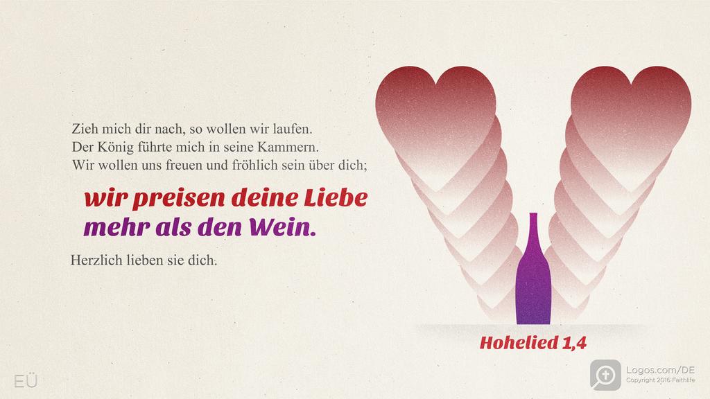 Hohelied 1,4: Zieh mich dir nach, so wollen wir laufen. Der König führte mich in seine Kammern. Wir wollen uns freuen und fröhlich sein über dich; wir preisen deine Liebe mehr als den Wein. Herzlich lieben sie dich.