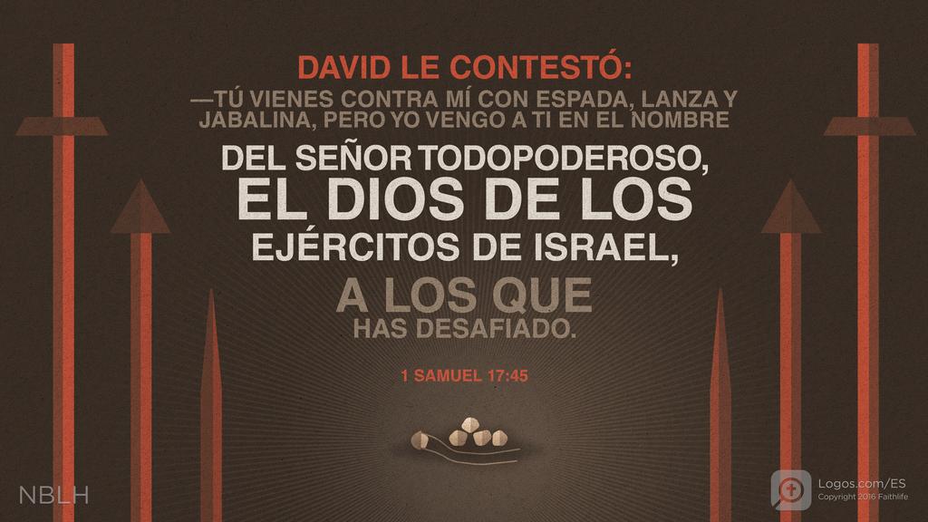 1º Samuel 17:45: DAVID LE CONTESTÓ: —TÚ VIENES CONTRA MÍ CON ESPADA, LANZA Y JABALINA, PERO YO VENGO A TI EN EL NOMBRE DEL SEÑOR TODOPODEROSO, EL DIOS DE LOS EJÉRCITOS DE ISRAEL, A LOS QUE HAS DESAFIADO.