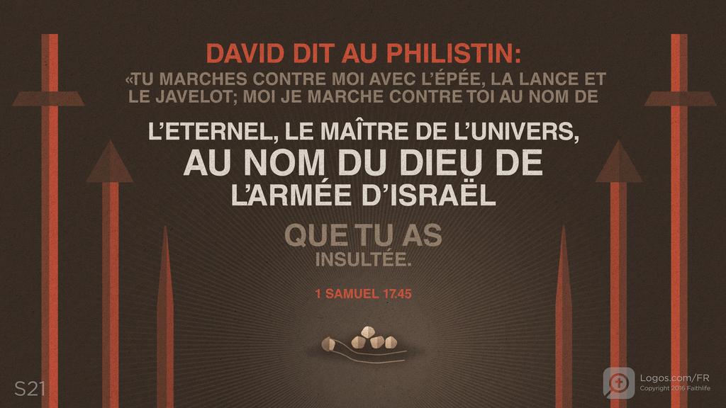 1 Samuel 17.45: DAVID DIT AU PHILISTIN: «TU MARCHES CONTRE MOI AVEC L’ÉPÉE, LA LANCE ET LE JAVELOT; MOI JE MARCHE CONTRE TOI AU NOM DE L’ETERNEL, LE MAÎTRE DE L’UNIVERS, AU NOM DU DIEU DE L’ARMÉE D’ISRAËL QUE TU AS INSULTÉE.