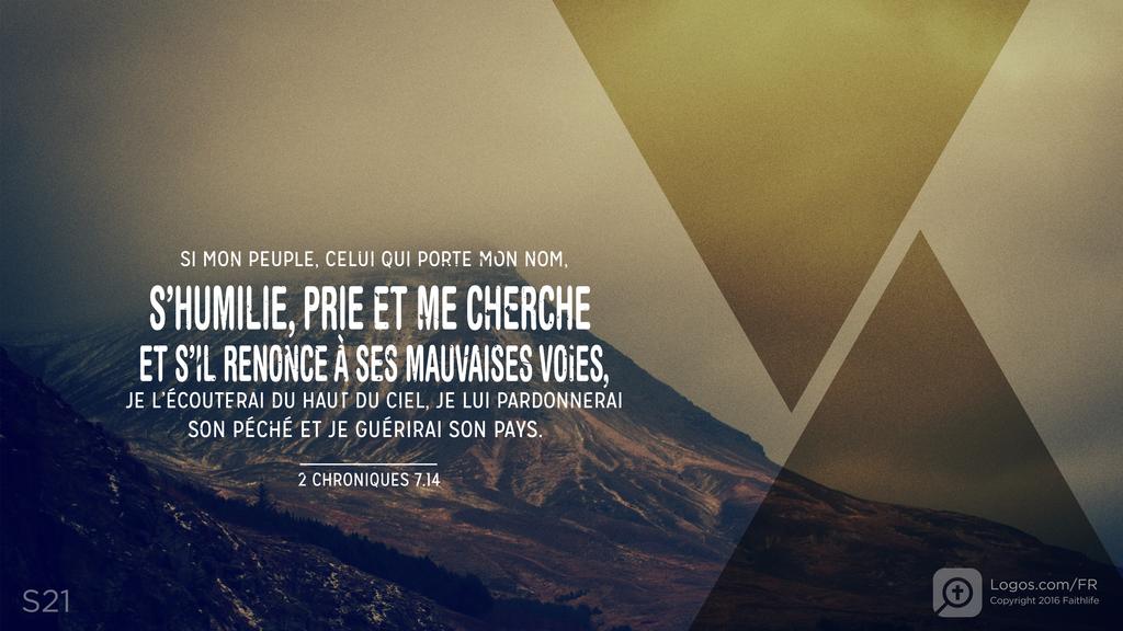 2 Chroniques 7.14: SI MON PEUPLE, CELUI QUI PORTE MON NOM, S’HUMILIE, PRIE ET ME CHERCHE ET S’IL RENONCE À SES MAUVAISES VOIES, JE L’ÉCOUTERAI DU HAUT DU CIEL, JE LUI PARDONNERAI SON PÉCHÉ ET JE GUÉRIRAI SON PAYS.