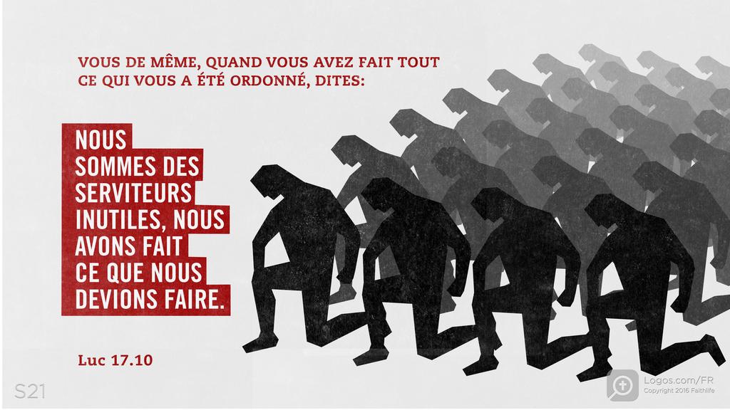 Luc 17.10: VOUS DE MÊME, QUAND VOUS AVEZ FAIT TOUT CE QUI VOUS A ÉTÉ ORDONNÉ, DITES: NOUS SOMMES DES SERVITEURS INUTILES, NOUS AVONS FAIT CE QUE NOUS DEVIONS FAIRE.