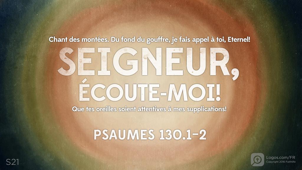 Psaumes 130.1–2: Chant des montées. Du fond du gouffre, je fais appel à toi, Eternel! SEIGNEUR, ÉCOUTE-MOI! Que tes oreilles soient attentives à mes supplications!