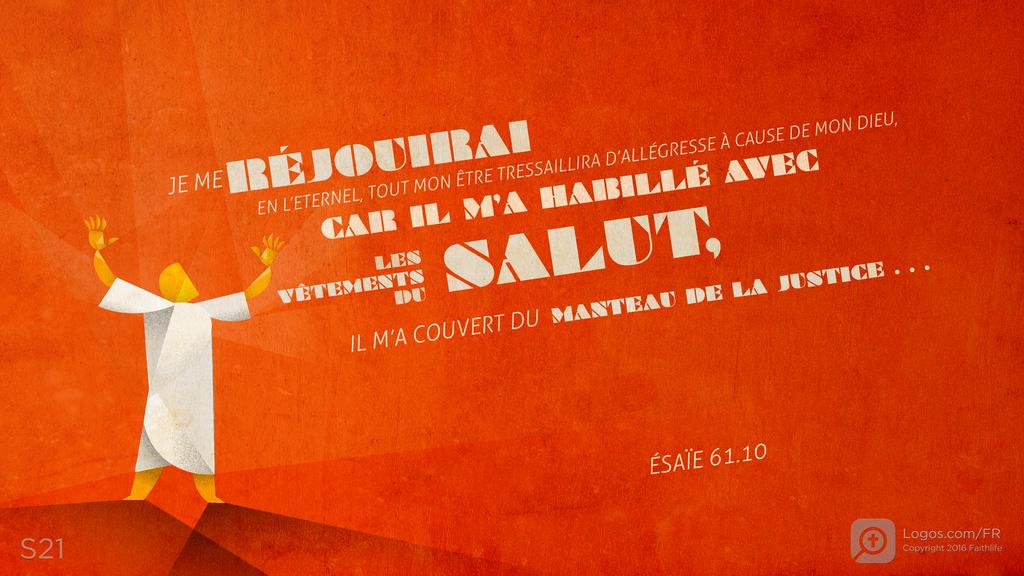Ésaïe 61.10: JE ME RÉJOUIRAI EN L’ETERNEL, TOUT MON ÊTRE TRESSAILLIRA D’ALLÉGRESSE À CAUSE DE MON DIEU, CAR IL M’A HABILLÉ AVEC LES VÊTEMENTS DU SALUT, IL M’A COUVERT DU MANTEAU DE LA JUSTICE . . .