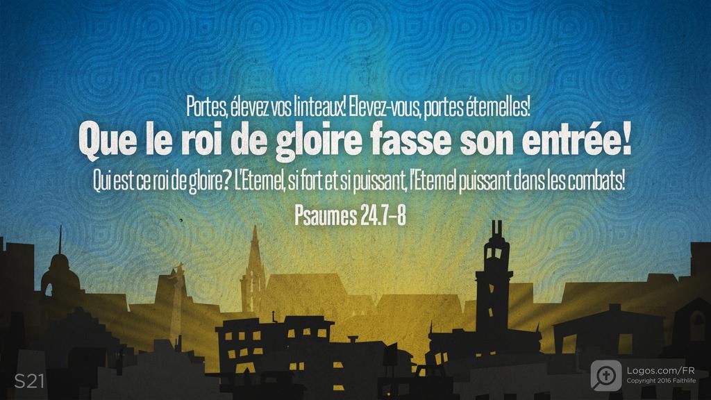 Psaumes 24.7–8: Portes, élevez vos linteaux! Elevez-vous, portes éternelles! Que le roi de gloire fasse son entrée! Qui est ce roi de gloire? L’Eternel, si fort et si puissant, l’Eternel puissant dans les combats!