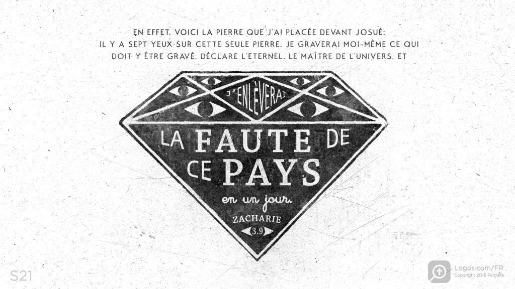 Zacharie 3.9: EN EFFET, VOICI LA PIERRE QUE J’AI PLACÉE DEVANT JOSUÉ: IL Y A SEPT YEUX SUR CETTE SEULE PIERRE. JE GRAVERAI MOI-MÊME CE QUI DOIT Y ÊTRE GRAVÉ, DÉCLARE L’ETERNEL, LE MAÎTRE DE L’UNIVERS, ET J’ENLÈVERAI LA FAUTE DE CE PAYS en un jour.