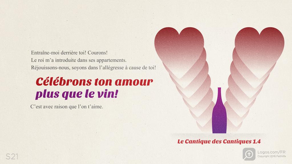 Cantique 1.4: Entraîne-moi derrière toi! Courons! Le roi m’a introduite dans ses appartements. Réjouissons-nous, soyons dans l’allégresse à cause de toi! Célébrons ton amour plus que le vin! C’est avec raison que l’on t’aime.