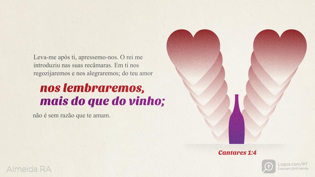 Cântico 1.4: Leva-me após ti, apressemo-nos. O rei me introduziu nas suas recâmaras. Em ti nos regozijaremos e nos alegraremos; do teu amor nos lembraremos, mais do que do vinho; não é sem razão que te amam.