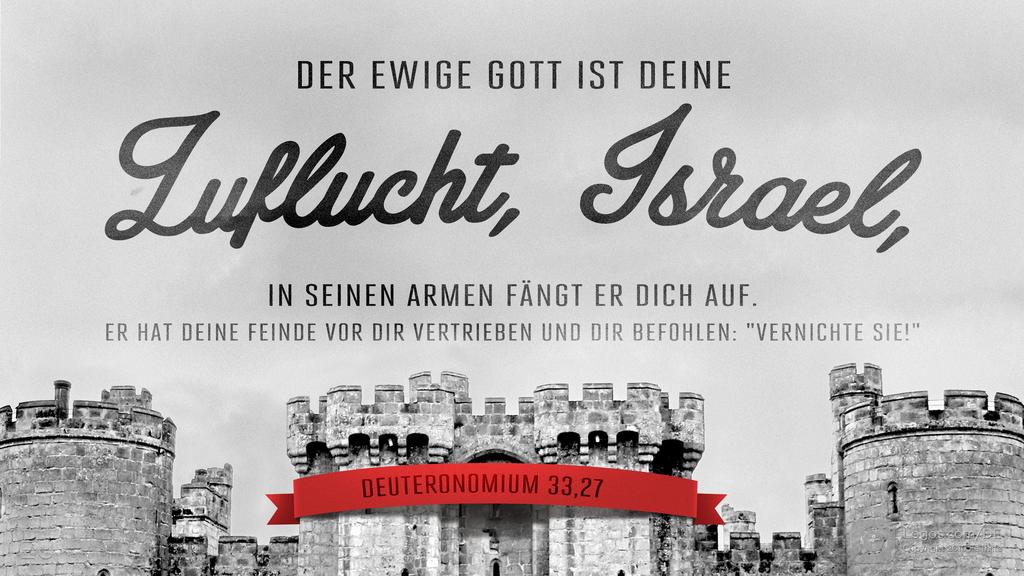 Deuteronomium 33,27: DER EWIGE GOTT IST DEINE Zuflucht, Israel, IN SEINEN ARMEN FÄNGT ER DICH AUF. ER HAT DEINE FEINDE VOR DIR VERTRIEBEN UND DIR BEFOHLEN: "VERNICHTE SIE!"