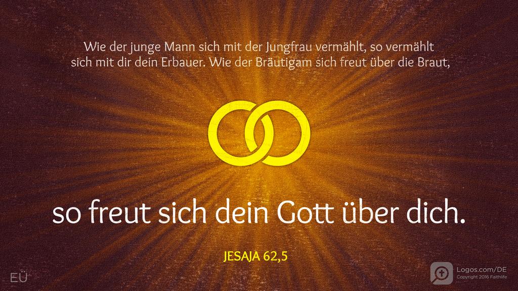 Jesaja 62,5: Wie der junge Mann sich mit der Jungfrau vermählt, so vermählt sich mit dir dein Erbauer. Wie der Bräutigam sich freut über die Braut, so freut sich dein Gott über dich.