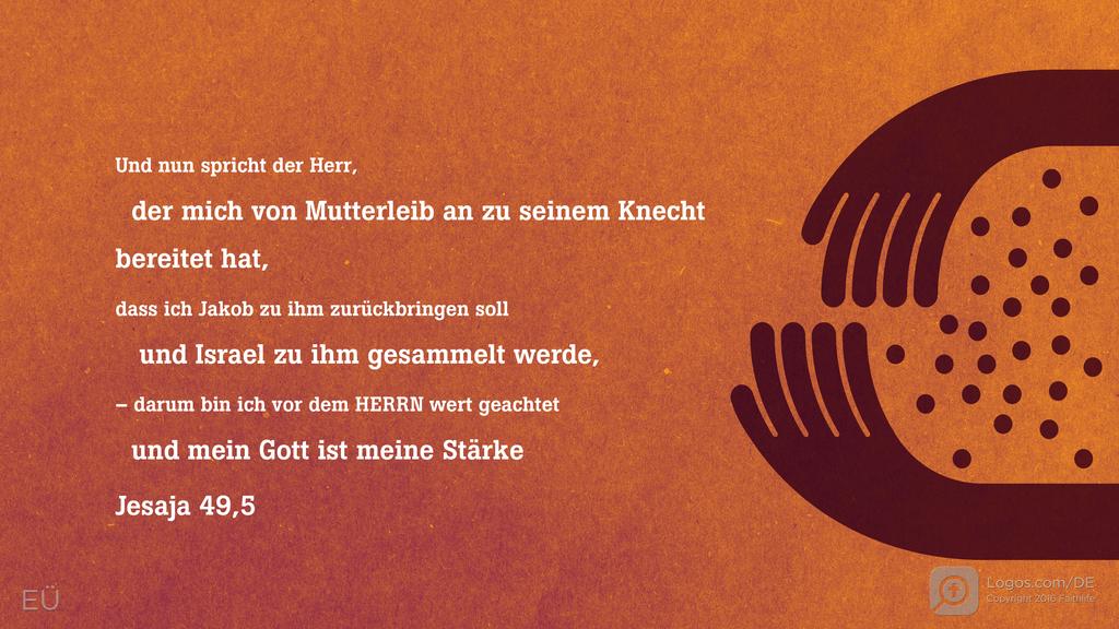 Jesaja 49,5: Und nun spricht der Herr, der mich von Mutterleib an zu seinem Knecht bereitet hat, dass ich Jakob zu ihm zurückbringen soll und Israel zu ihm gesammelt werde, – darum bin ich vor dem HERRN wert geachtet und mein Gott ist meine Stärke