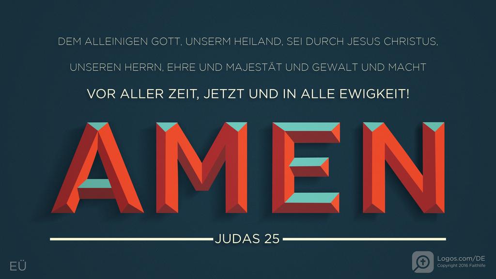 Judas 25: DEM ALLEINIGEN GOTT, UNSERM HEILAND, SEI DURCH JESUS CHRISTUS, UNSEREN HERRN, EHRE UND MAJESTÄT UND GEWALT UND MACHT VOR ALLER ZEIT, JETZT UND IN ALLE EWIGKEIT! AMEN