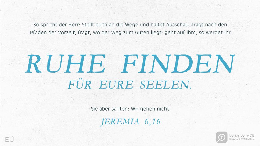 Jeremia 6,16: So spricht der Herr: Stellt euch an die Wege und haltet Ausschau, fragt nach den Pfaden der Vorzeit, fragt, wo der Weg zum Guten liegt; geht auf ihm, so werdet ihr RUHE FINDEN FÜR EURE SEELEN. Sie aber sagten: Wir gehen nicht