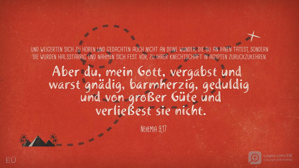 Nehemia 9,17: UND WEIGERTEN SICH ZU HÖREN UND GEDACHTEN AUCH NICHT AN DEINE WUNDER, DIE DU AN IHNEN TATEST, SONDERN SIE WURDEN HALSSTARRIG UND NAHMEN SICH FEST VOR, ZU IHRER KNECHTSCHAFT IN ÄGYPTEN ZURÜCKZUKEHREN. Aber du, mein Gott, vergabst und warst gnädig, barmherzig, geduldig und von großer Güte und verließest sie nicht.
