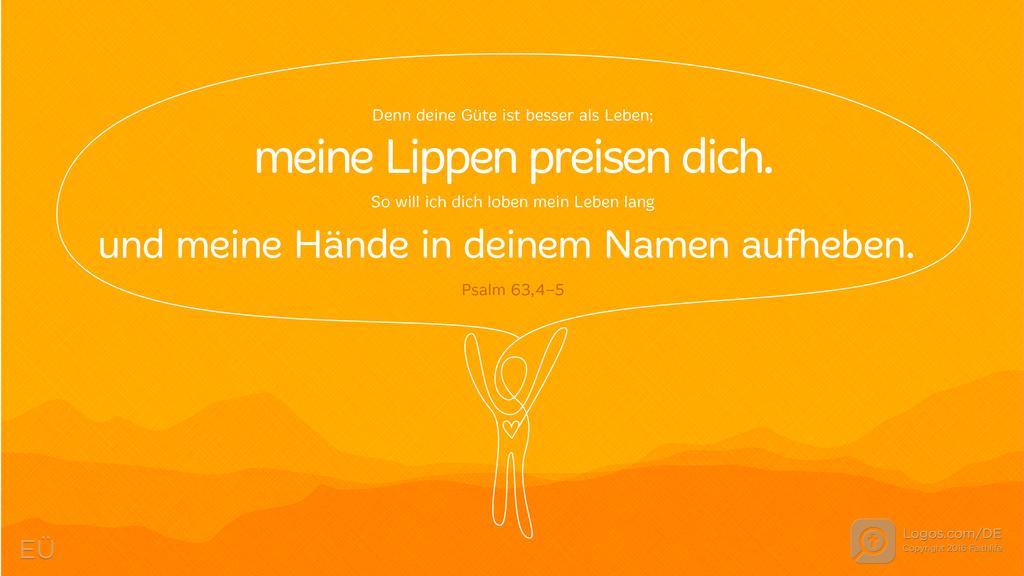 Psalm 63,3–4: Denn deine Güte ist besser als Leben; meine Lippen preisen dich. So will ich dich loben mein Leben lang und meine Hände in deinem Namen aufheben.