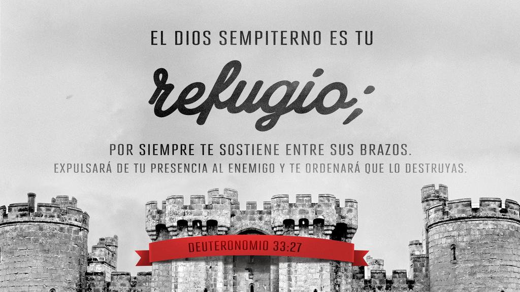 Deuteronomio 33:27: EL DIOS SEMPITERNO ES TU refugio; POR SIEMPRE TE SOSTIENE ENTRE SUS BRAZOS. EXPULSARÁ DE TU PRESENCIA AL ENEMIGO Y TE ORDENARÁ QUE LO DESTRUYAS.