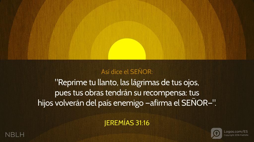 Jeremías 31:16: Así dice el SEÑOR: "Reprime tu llanto, las lágrimas de tus ojos, pues tus obras tendrán su recompensa: tus hijos volverán del país enemigo —afirma el SEÑOR—".