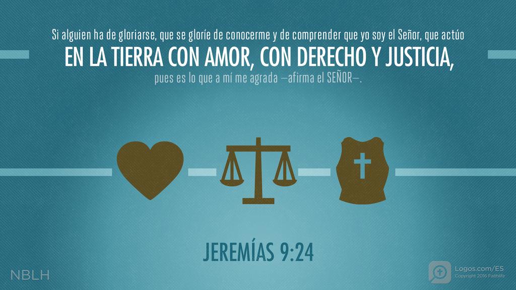 Jeremías 9:24: Si alguien ha de gloriarse, que se gloríe de conocerme y de comprender que yo soy el Señor, que actúo EN LA TIERRA CON AMOR, CON DERECHO Y JUSTICIA, pues es lo que a mí me agrada —afirma el SEÑOR—.