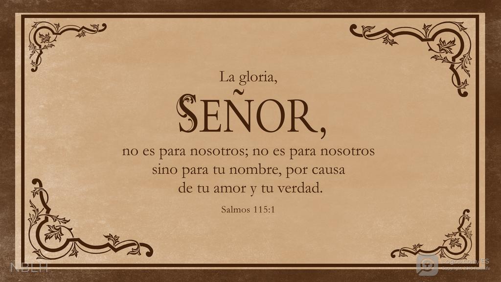 Salmo 115:1: La gloria, SEÑOR, no es para nosotros; no es para nosotros sino para tu nombre, por causa de tu amor y tu verdad.