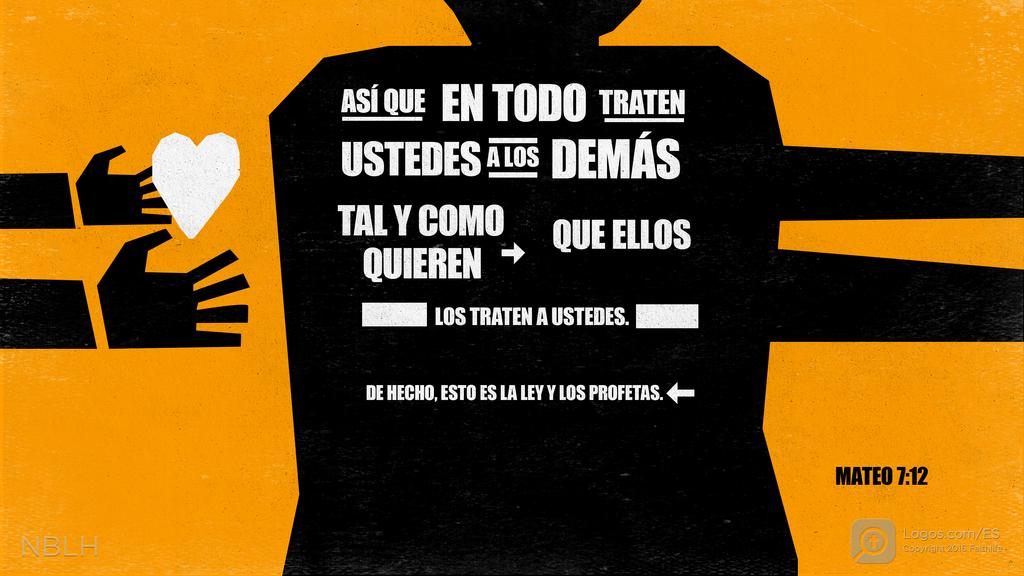 Mateo 7:12: ASÍ QUE EN TODO TRATEN USTEDES A LOS DEMÁS TAL Y COMO QUIEREN QUE ELLOS LOS TRATEN A USTEDES. DE HECHO, ESTO ES LA LEY Y LOS PROFETAS.