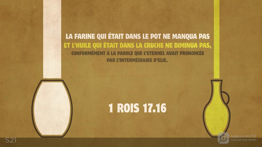 1 Rois 17.16: LA FARINE QUI ÉTAIT DANS LE POT NE MANQUA PAS ET L’HUILE QUI ÉTAIT DANS LA CRUCHE NE DIMINUA PAS, CONFORMÉMENT À LA PAROLE QUE L’ETERNEL AVAIT PRONONCÉE PAR L’INTERMÉDIAIRE D’ELIE.