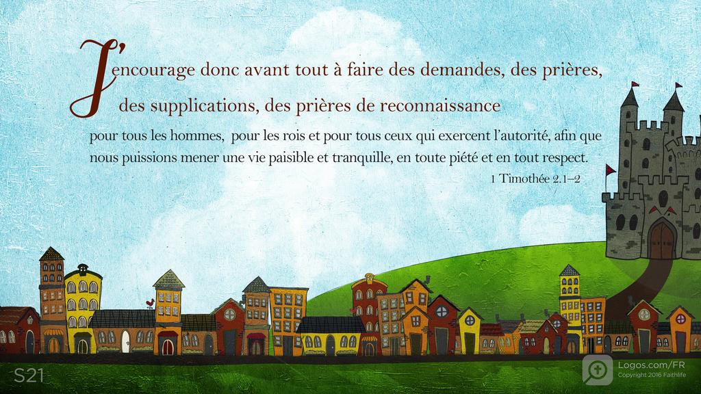 1 Timothée 2.1–2: J’encourage donc avant tout à faire des demandes, des prières, des supplications, des prières de reconnaissance pour tous les hommes, pour les rois et pour tous ceux qui exercent l’autorité, afin que nous puissions mener une vie paisible et tranquille, en toute piété et en tout respect.