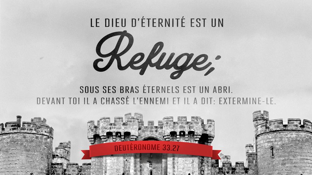 Deutéronome 33.27: LE DIEU D’ÉTERNITÉ EST UN Refuge; SOUS SES BRAS ÉTERNELS EST UN ABRI. DEVANT TOI IL A CHASSÉ L’ENNEMI ET IL A DIT: EXTERMINE-LE.