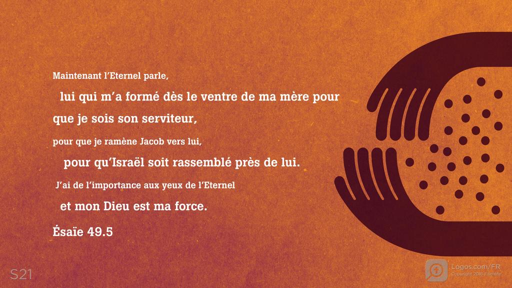 Ésaïe 49.5: Maintenant l’Eternel parle, lui qui m’a formé dès le ventre de ma mère pour que je sois son serviteur, pour que je ramène Jacob vers lui, pour qu’Israël soit rassemblé près de lui. J’ai de l’importance aux yeux de l’Eternel et mon Dieu est ma force.