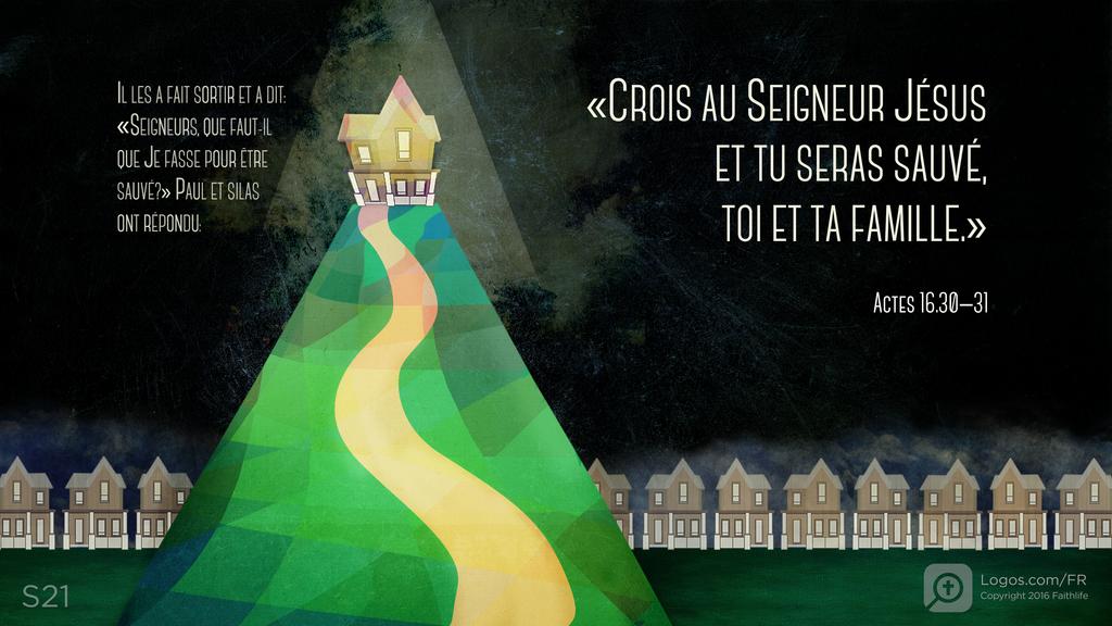 Actes 16.30–31: IL LES A FAIT SORTIR ET A DIT: «SEIGNEURS, QUE FAUT-IL QUE JE FASSE POUR ÊTRE SAUVÉ?» PAUL ET SILAS ONT RÉPONDU: «CROIS AU SEIGNEUR JÉSUS ET TU SERAS SAUVÉ, TOI ET TA FAMILLE.»