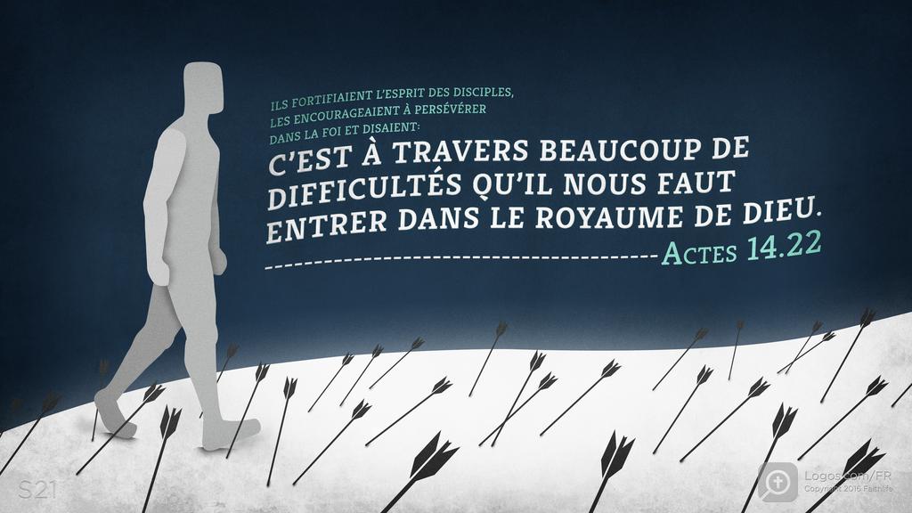 Actes 14.22: ILS FORTIFIAIENT L’ESPRIT DES DISCIPLES, LES ENCOURAGEAIENT À PERSÉVÉRER DANS LA FOI ET DISAIENT: C’EST À TRAVERS BEAUCOUP DE DIFFICULTÉS QU’IL NOUS FAUT ENTRER DANS LE ROYAUME DE DIEU.