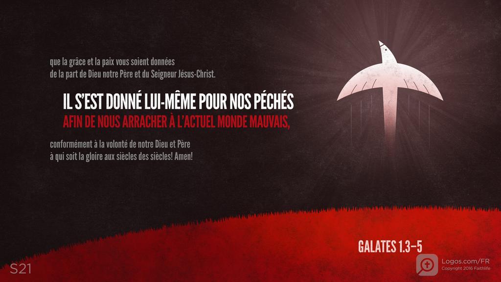 Galates 1.3–5: que la grâce et la paix vous soient données de la part de Dieu notre Père et du Seigneur Jésus-Christ. IL S’EST DONNÉ LUI-MÊME POUR NOS PÉCHÉS AFIN DE NOUS ARRACHER À L’ACTUEL MONDE MAUVAIS, conformément à la volonté de notre Dieu et Père à qui soit la gloire aux siècles des siècles! Amen!
