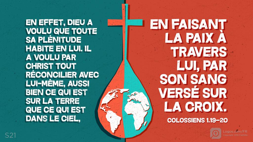 Colossiens 1.19–20: EN EFFET, DIEU A VOULU QUE TOUTE SA PLÉNITUDE HABITE EN LUI. IL A VOULU PAR CHRIST TOUT RÉCONCILIER AVEC LUI-MÊME, AUSSI BIEN CE QUI EST SUR LA TERRE QUE CE QUI EST DANS LE CIEL, EN FAISANT LA PAIX À TRAVERS LUI, PAR SON SANG VERSÉ SUR LA CROIX.