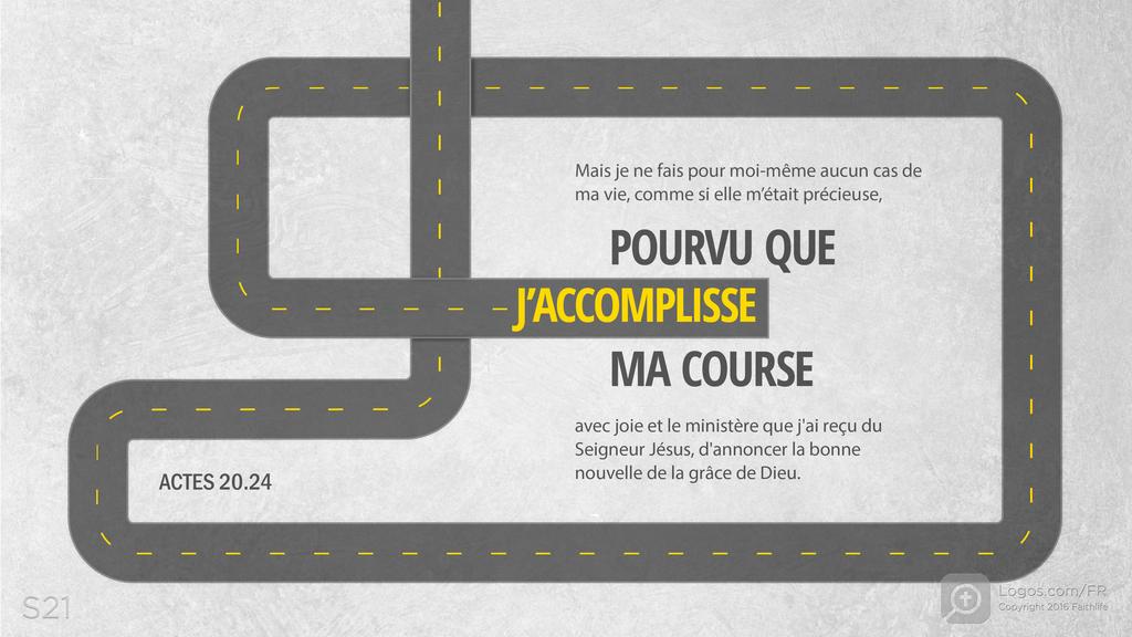 Actes 20.24: Mais je ne fais pour moi-même aucun cas de ma vie, comme si elle m’était précieuse, POURVU QUE J’ACCOMPLISSE MA COURSE avec joie et le ministère que j'ai reçu du Seigneur Jésus, d'annoncer la bonne nouvelle de la grâce de Dieu.