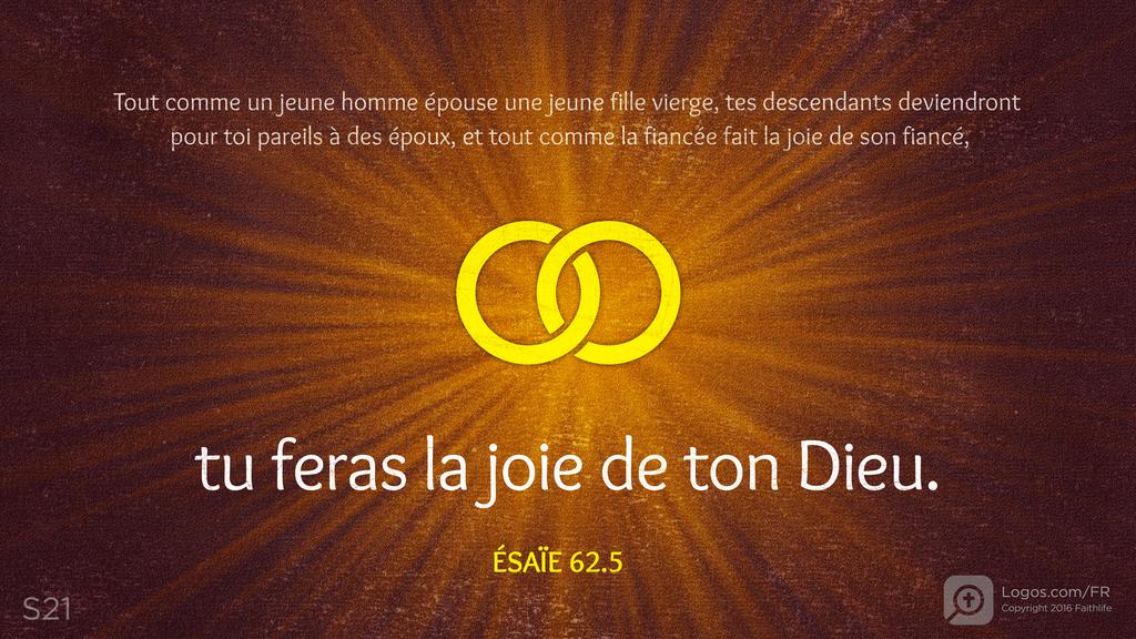 Ésaïe 62.5: Tout comme un jeune homme épouse une jeune fille vierge, tes descendants deviendront pour toi pareils à des époux, et tout comme la fiancée fait la joie de son fiancé, tu feras la joie de ton Dieu.
