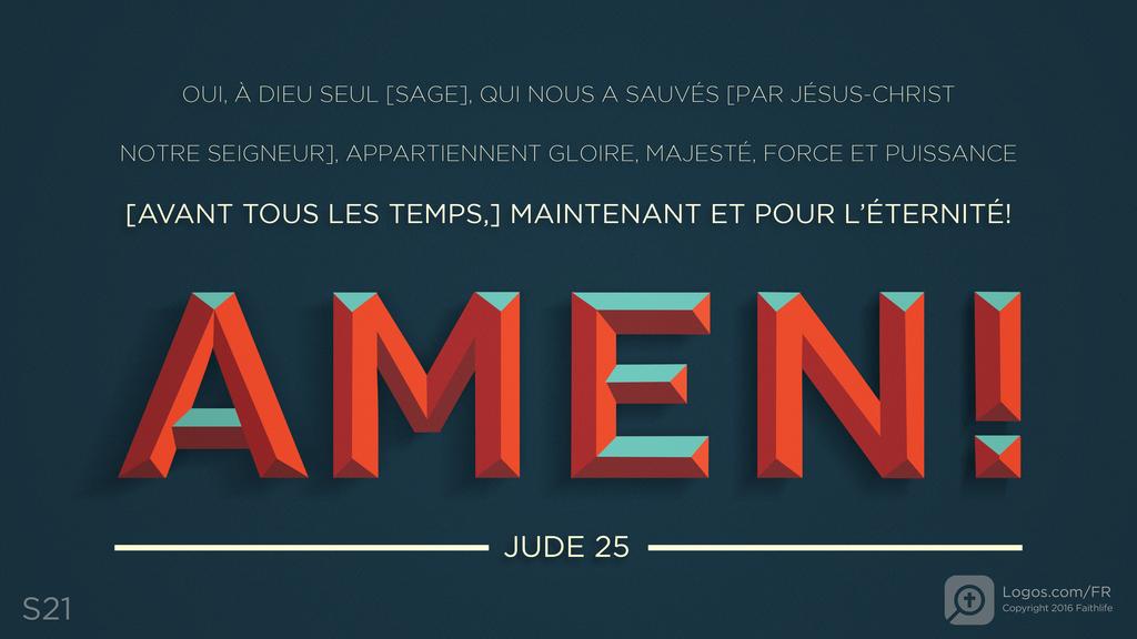 Jude 25: OUI, À DIEU SEUL [SAGE], QUI NOUS A SAUVÉS [PAR JÉSUS-CHRIST NOTRE SEIGNEUR], APPARTIENNENT GLOIRE, MAJESTÉ, FORCE ET PUISSANCE [AVANT TOUS LES TEMPS,] MAINTENANT ET POUR L’ÉTERNITÉ! AMEN!
