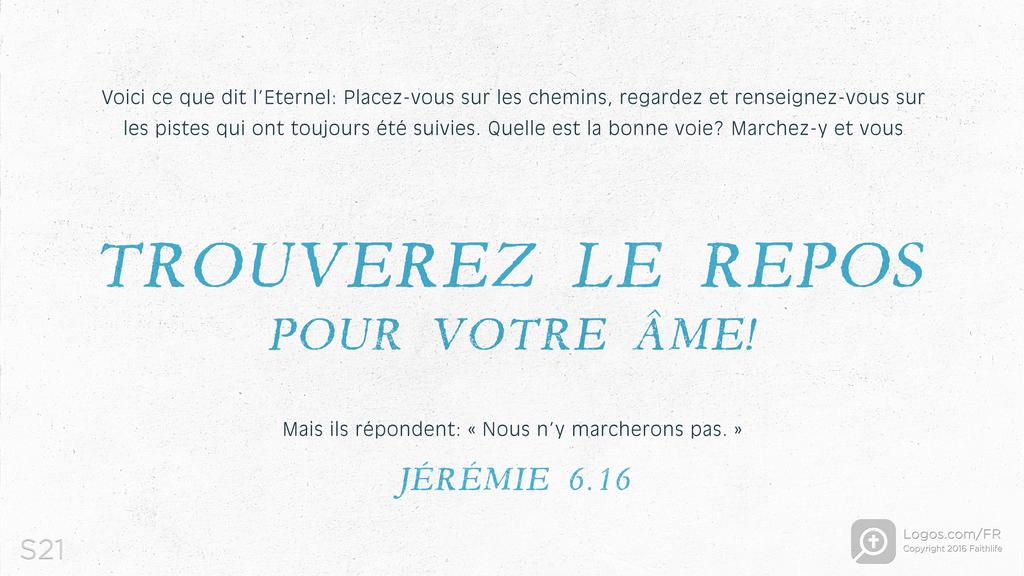 Jérémie 6.16: Voici ce que dit l’Eternel: Placez-vous sur les chemins, regardez et renseignez-vous sur les pistes qui ont toujours été suivies. Quelle est la bonne voie? Marchez-y et vous TROUVEREZ LE REPOS POUR VOTRE ÂME! Mais ils répondent: « Nous n’y marcherons pas. »