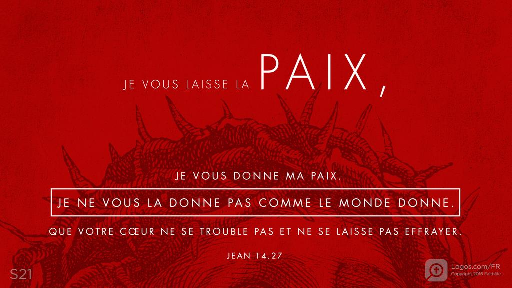 Jean 14.27: JE VOUS LAISSE LA PAIX , JE VOUS DONNE MA PAIX. JE NE VOUS LA DONNE PAS COMME LE MONDE DONNE. QUE VOTRE CŒUR NE SE TROUBLE PAS ET NE SE LAISSE PAS EFFRAYER.