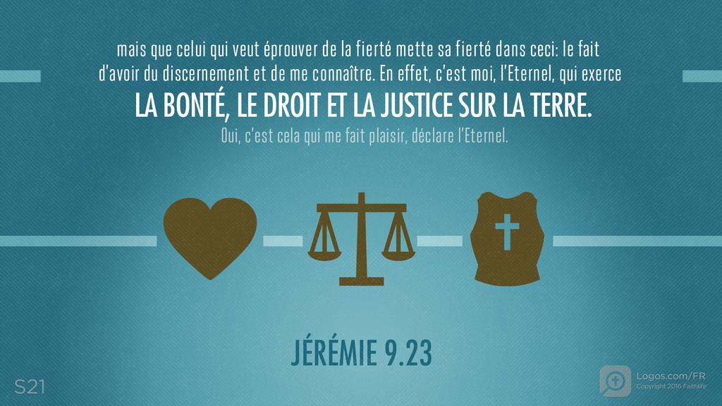 Jérémie 9.24: mais que celui qui veut éprouver de la fierté mette sa fierté dans ceci: le fait d’avoir du discernement et de me connaître. En effet, c’est moi, l’Eternel, qui exerce LA BONTÉ, LE DROIT ET LA JUSTICE SUR LA TERRE. Oui, c’est cela qui me fait plaisir, déclare l’Eternel.