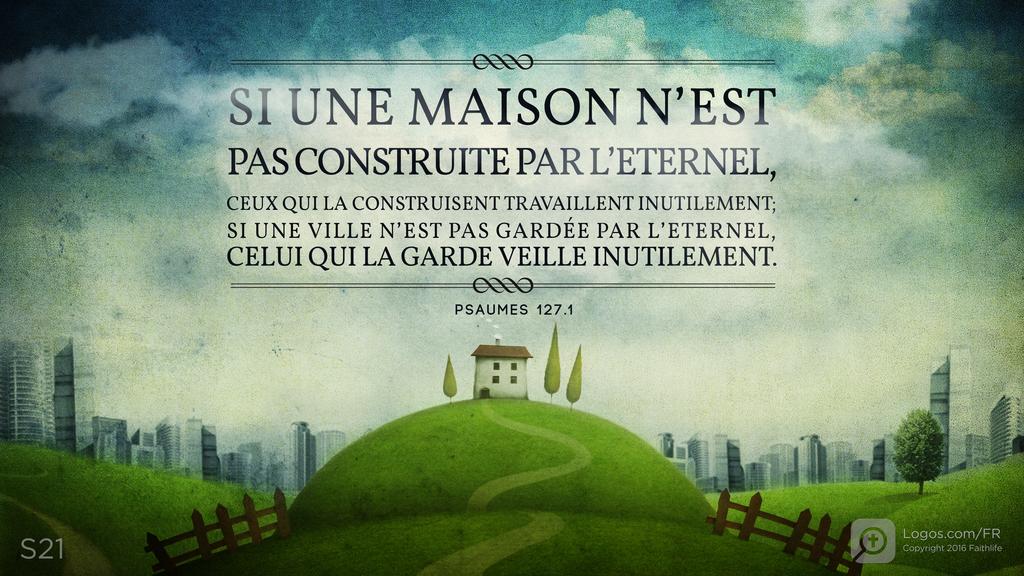 Psaumes 127.1: SI UNE MAISON N’EST PAS CONSTRUITE PAR L’ETERNEL, CEUX QUI LA CONSTRUISENT TRAVAILLENT INUTILEMENT; SI UNE VILLE N’EST PAS GARDÉE PAR L’ETERNEL, CELUI QUI LA GARDE VEILLE INUTILEMENT.