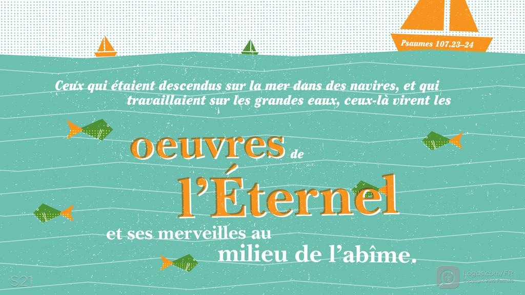 Psaumes 107.23–24: Ceux qui étaient descendus sur la mer dans des navires, et qui travaillaient sur les grandes eaux, ceux-là virent les oeuvres de l’Éternel et ses merveilles au milieu de l’abîme.