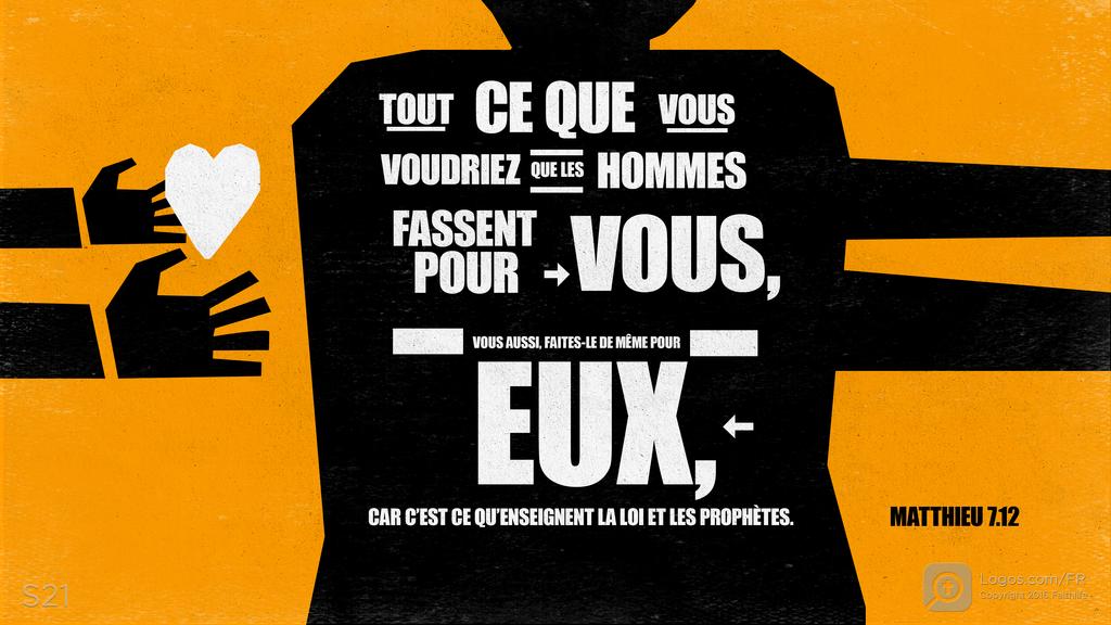 Matthieu 7.12: TOUT CE QUE VOUS VOUDRIEZ QUE LES HOMMES FASSENT POUR VOUS, VOUS AUSSI, FAITES-LE DE MÊME POUR EUX, CAR C’EST CE QU’ENSEIGNENT LA LOI ET LES PROPHÈTES.