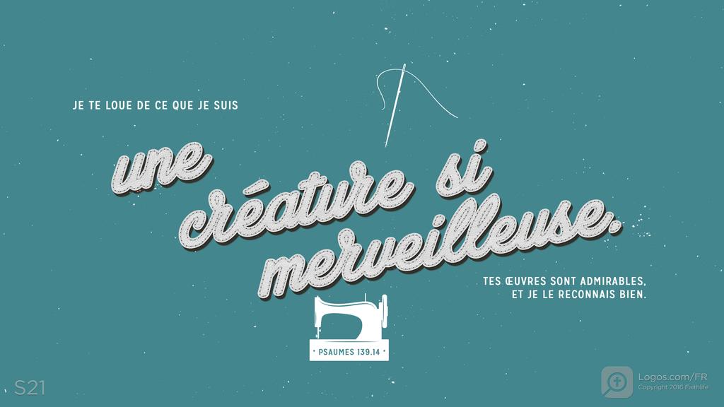 Psaumes 139.14: JE TE LOUE DE CE QUE JE SUIS une créature si merveilleuse. TES ŒUVRES SONT ADMIRABLES, ET JE LE RECONNAIS BIEN.
