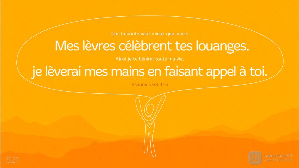 Psaumes 63.3–4: Car ta bonté vaut mieux que la vie. Mes lèvres célèbrent tes louanges. Ainsi je te bénirai toute ma vie, je lèverai mes mains en faisant appel à toi.